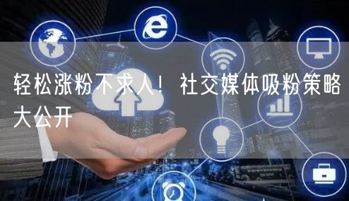 轻松涨粉不求人！社交媒体吸粉策略大公开