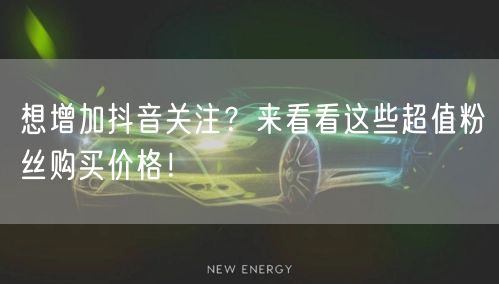 想增加抖音关注？来看看这些超值粉丝购买价格！