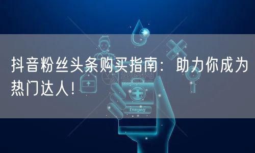 抖音粉丝头条购买指南：助力你成为热门达人！