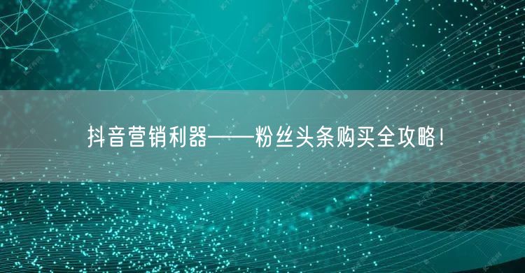 抖音营销利器——粉丝头条购买全攻略！