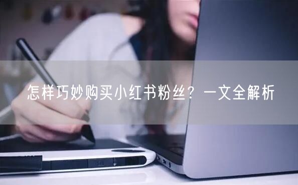 怎样巧妙购买小红书粉丝？一文全解析