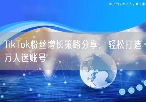 TikTok粉丝增长策略分享，轻松打造万人迷账号