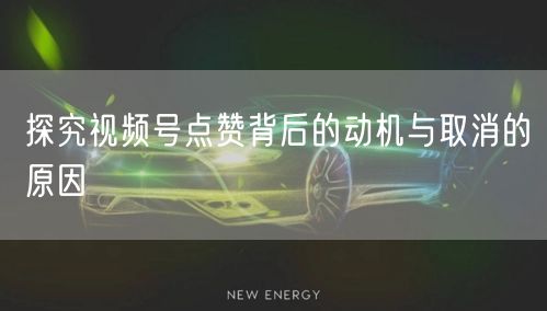 探究视频号点赞背后的动机与取消的原因