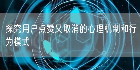 探究用户点赞又取消的心理机制和行为模式