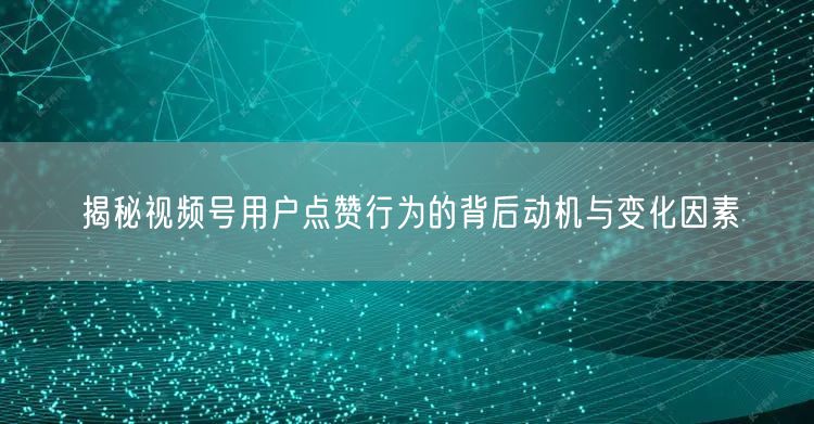 揭秘视频号用户点赞行为的背后动机与变化因素
