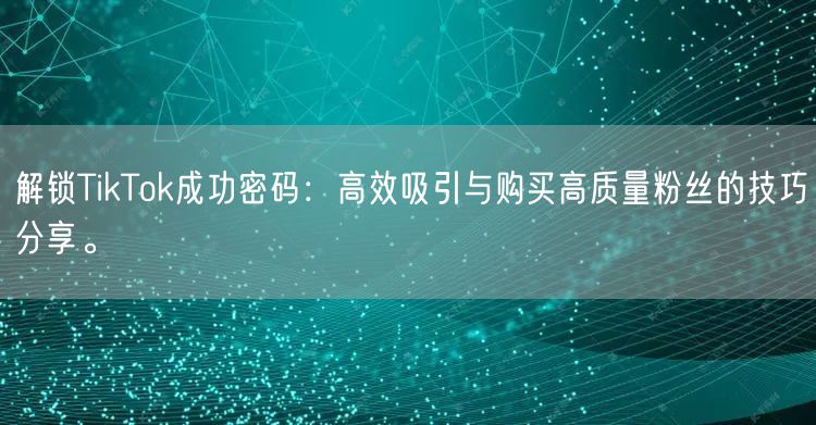 解锁TikTok成功密码：高效吸引与购买高质量粉丝的技巧分享。