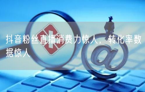 抖音粉丝直播消费力惊人，转化率数据惊人