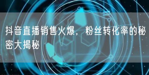 抖音直播销售火爆，粉丝转化率的秘密大揭秘