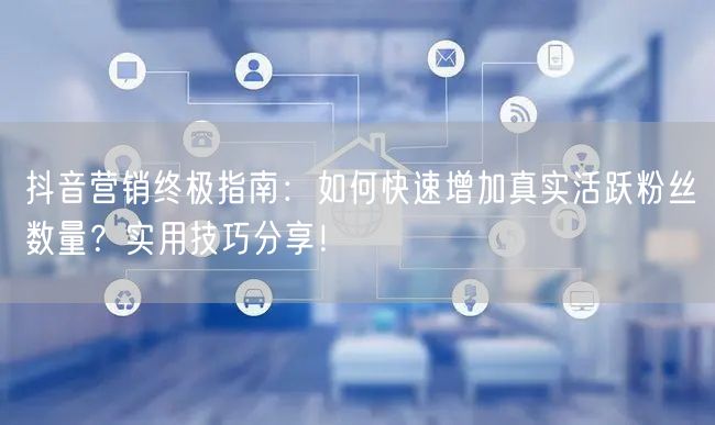 抖音营销终极指南：如何快速增加真实活跃粉丝数量？实用技巧分享！