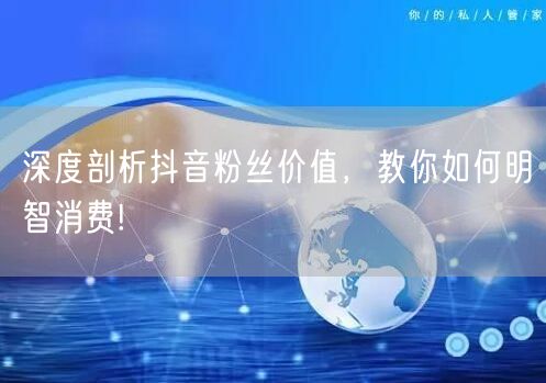 深度剖析抖音粉丝价值，教你如何明智消费!