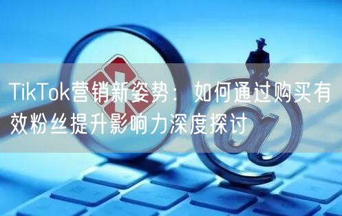TikTok营销新姿势：如何通过购买有效粉丝提升影响力深度探讨