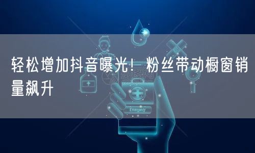 轻松增加抖音曝光！粉丝带动橱窗销量飙升