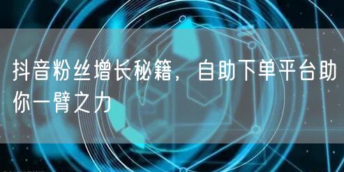 抖音粉丝增长秘籍，自助下单平台助你一臂之力