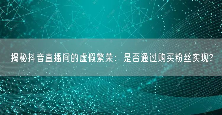 揭秘抖音直播间的虚假繁荣：是否通过购买粉丝实现?