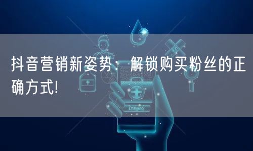 抖音营销新姿势：解锁购买粉丝的正确方式!