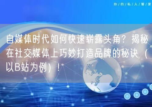 自媒体时代如何快速崭露头角？揭秘在社交媒体上巧妙打造品牌的秘诀（以B站为例）!