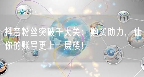 抖音粉丝突破千大关：购买助力，让你的账号更上一层楼！