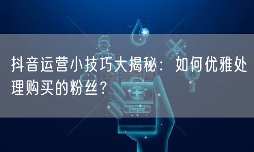 抖音运营小技巧大揭秘：如何优雅处理购买的粉丝？