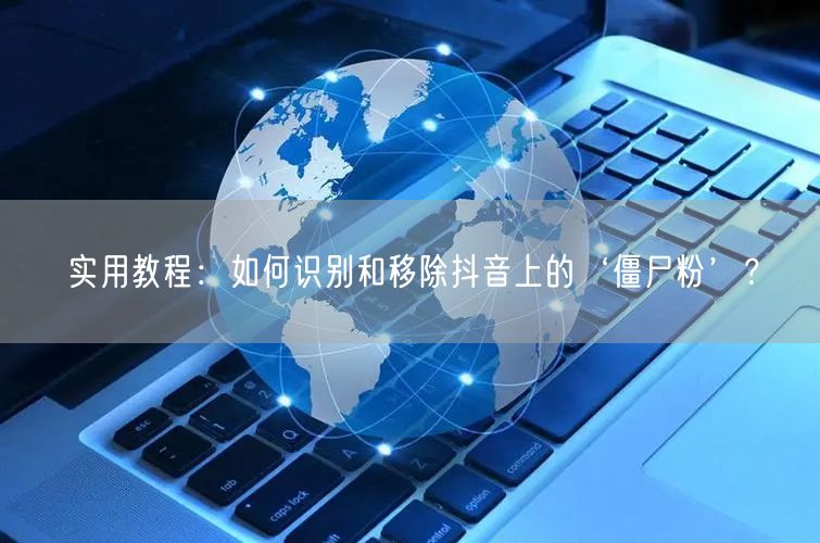 实用教程：如何识别和移除抖音上的‘僵尸粉’？