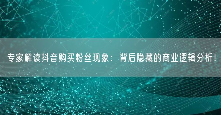 专家解读抖音购买粉丝现象：背后隐藏的商业逻辑分析！