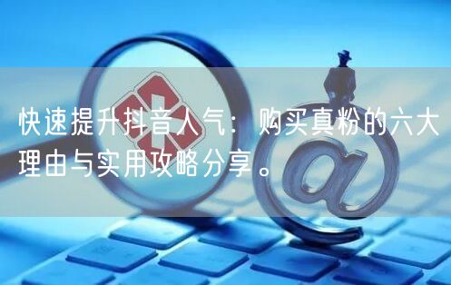 快速提升抖音人气：购买真粉的六大理由与实用攻略分享。