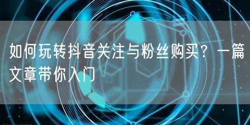 如何玩转抖音关注与粉丝购买？一篇文章带你入门