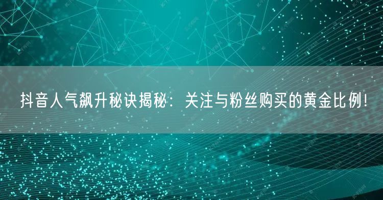 抖音人气飙升秘诀揭秘：关注与粉丝购买的黄金比例！