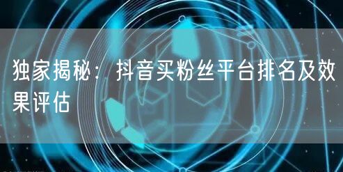 独家揭秘：抖音买粉丝平台排名及效果评估