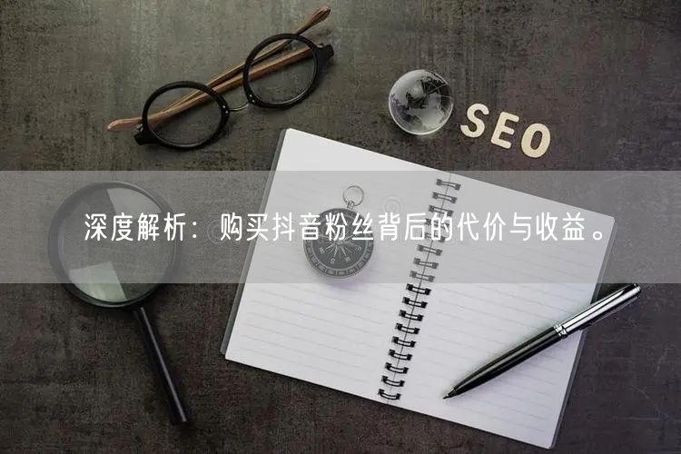深度解析：购买抖音粉丝背后的代价与收益。